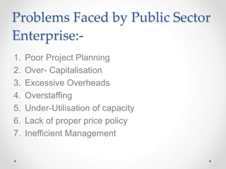 Problems Faced by Public Sector
Enterprise:-
1. Poor Project Planning
2. Over- Capitalisation
3. Excessive Overheads
4. Overstaffing
5. Under-Utilisation of capacity
6. Lack of proper price policy
7. Inefficient Management
 