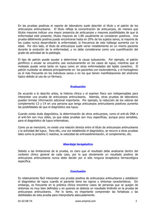 En las pruebas positivas el reporte de laboratorio suele describir el título y el patrón de los
anticuerpos antinucleares. El título refleja la concentración de anticuerpos, de manera que
títulos mayores indican una mayor presencia de anticuerpos y mayores posibilidades de que la
enfermedad esté presente; títulos mayores de 1:80 usualmente se consideran positivos. Una
prueba débilmente positiva puede encontrarse hasta en 20% de los sujetos sanos, la mayoría de
los cuales nunca desarrollarán la enfermedad; la frecuencia de este hallazgo aumenta con la
edad. Por otro lado, el título de anticuerpos suele variar notablemente en un mismo paciente
durante la evolución de la enfermedad, y no debe considerarse como una cuantificación del
grado de actividad de la patología.

El tipo de patrón puede ayudar a determinar la causa subyacente. Por ejemplo, el patrón
periférico o anular se encuentra casi exclusivamente en los casos de lupus, mientras que el
moteado puede verse tanto en lupus como en otras enfermedades del tejido conectivo. El
patrón nucleolar se detecta principalmente en los pacientes con esclerodermia, y el homogéneo
es el más frecuente en los individuos sanos o en los que tienen manifestaciones del síndrome
lúpico debido al uso de un fármaco.


                                           Evaluación

De acuerdo a lo descrito antes, la historia clínica y el examen físico son indispensables para
interpretar una prueba de anticuerpos antinucleares. Además, otras pruebas de laboratorio
pueden brindar información adicional importante. Por ejemplo, la reducción de los valores del
complemento C3 y C4 en una persona que tenga anticuerpos antinucleares positivos aumenta
las posibilidades de que el diagnóstico sea lupus.

Cuando exista duda diagnóstica, la determinación de otros anticuerpos, como el anti-ds DNA o
el anti-Sm son muy útiles, ya que estas pruebas son muy específicas, aunque poco sensibles,
para el diagnóstico de lupus eritematoso.

Como ya se mencionó, no existe una relación directa entre el título de anticuerpos antinucleares
y la actividad del lupus. Para ello, una vez establecido el diagnóstico, se recurre a otras pruebas
tales como la proteína C reactiva, la velocidad de eritrosedimentación, el complemento, etc.


                                     Abordaje terapéutico

Debido a las limitaciones de la prueba, es claro que el resultado debe analizarse dentro del
contexto clínico general de cada caso, por lo que obviamente un resultado positivo de
anticuerpos antinucleares nunca debe decidir por sí sólo ninguna terapéutica farmacológica
específica.


                                           Conclusión

Es relativamente fácil interpretar una prueba positiva de anticuerpos antinucleares y establecer
el diagnóstico de lupus cuando el paciente tiene los signos y síntomas característicos. Sin
embargo, es frecuente en la práctica clínica encontrar casos de personas que se quejan de
síntomas no muy bien definidos y en quienes se detecta un resultado limítrofe en la prueba de
anticuerpos antinucleares. Por lo tanto, es importante comprender las fortalezas y las
debilidades de esta prueba para interpretarla adecuadamente.

81-02-08-TA                                    www.ampmd.com                                    3
 