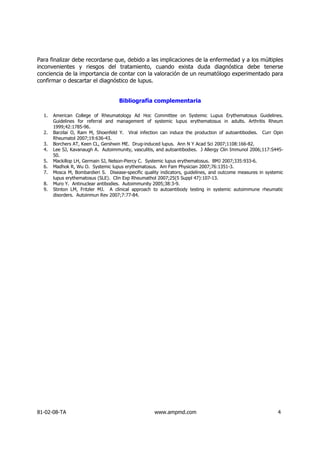 Para finalizar debe recordarse que, debido a las implicaciones de la enfermedad y a los múltiples
inconvenientes y riesgos del tratamiento, cuando exista duda diagnóstica debe tenerse
conciencia de la importancia de contar con la valoración de un reumatólogo experimentado para
confirmar o descartar el diagnóstico de lupus.


                                     Bibliografía complementaria

  1.   American College of Rheumatology Ad Hoc Committee on Systemic Lupus Erythematosus Guidelines.
       Guidelines for referral and management of systemic lupus erythematosus in adults. Arthritis Rheum
       1999;42:1785-96.
  2.   Barzilai O, Ram M, Shoenfeld Y. Viral infection can induce the production of autoantibodies. Curr Opin
       Rheumatol 2007;19:636-43.
  3.   Borchers AT, Keen CL, Gershwin ME. Drug-induced lupus. Ann N Y Acad Sci 2007;1108:166-82.
  4.   Lee SJ, Kavanaugh A. Autoimmunity, vasculitis, and autoantibodies. J Allergy Clin Immunol 2006;117:S445-
       50.
  5.   Mackillop LH, Germain SJ, Nelson-Piercy C. Systemic lupus erythematosus. BMJ 2007;335:933-6.
  6.   Madhok R, Wu O. Systemic lupus erythematosus. Am Fam Physician 2007;76:1351-3.
  7.   Mosca M, Bombardieri S. Disease-specific quality indicators, guidelines, and outcome measures in systemic
       lupus erythematosus (SLE). Clin Exp Rheumathol 2007;25(5 Suppl 47):107-13.
  8.   Muro Y. Antinuclear antibodies. Autoimmunity 2005;38:3-9.
  9.   Stinton LM, Fritzler MJ. A clinical approach to autoantibody testing in systemic autoimmune rheumatic
       disorders. Autoinmun Rev 2007;7:77-84.




81-02-08-TA                                          www.ampmd.com                                           4
 