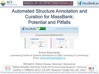1
Automated Structure Annotation and
Curation for MassBank:
Potential and Pitfalls
Emma Schymanski
Luxembourg Centre for Systems Biomedicine (LCSB), University of Luxembourg.
Email: emma.schymanski@uni.lu
Michael A. Stravs (Eawag, Dübendorf, Switzerland)
Tobias Schulze (Helmholtz Centre for Environmental Research, Germany)
Antony J. Williams (NCCT, US EPA, Research Triangle Park, NC, USA)
The views expressed in this presentation are those of the authors and do not necessarily reflect the views or policies of the U.S. Environmental Protection Agency.
 