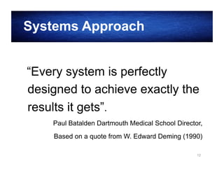 Systems Approach
“Every system is perfectly
designed to achieve exactly the
results it gets”.
Paul Batalden Dartmouth Medical School Director,
Based on a quote from W. Edward Deming (1990)
12

 