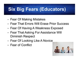Six Big Fears (Educators)
• 
• 
• 
• 
• 
• 

Fear Of Making Mistakes
Fear That Errors Will Erase Prior Success
Fear Of Having A Weakness Exposed
Fear That Asking For Assistance Will
Diminish Respect
Fear Of Looking Like A Novice
Fear of Conflict
16

 