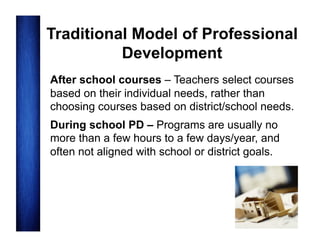 Traditional Model of Professional
Development
After school courses – Teachers select courses
based on their individual needs, rather than
choosing courses based on district/school needs.
During school PD – Programs are usually no
more than a few hours to a few days/year, and
often not aligned with school or district goals.

 