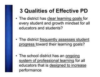 3 Qualities of Effective PD
•  The district has clear learning goals for
every student and growth mindset for all
educators and students?
•  The district frequently assesses student
progress toward their learning goals?
•  The school district has an ongoing
system of professional learning for all
educators that is designed to increase
performance

 