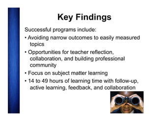 Key Findings
Successful programs include:
• Avoiding narrow outcomes to easily measured
topics
• Opportunities for teacher reflection,
collaboration, and building professional
community
• Focus on subject matter learning
• 14 to 49 hours of learning time with follow-up,
active learning, feedback, and collaboration

 