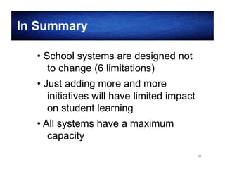 In Summary
• School systems are designed not
to change (6 limitations)
• Just adding more and more
initiatives will have limited impact
on student learning
• All systems have a maximum
capacity
31

 