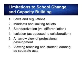 Limitations to School Change
and Capacity Building
1. 
2. 
3. 
4. 
5. 

Laws and regulations
Mindsets and limiting beliefs
Standardization (vs. differentiation)
Isolation (as opposed to collaboration)
A narrow view of professional
development
6.  Viewing teaching and student learning
as separate acts

 