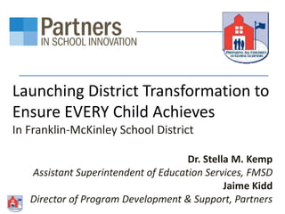 Launching District Transformation to
Ensure EVERY Child Achieves
In Franklin-McKinley School District
Dr. Stella M. Kemp
Assistant Superintendent of Education Services, FMSD
Jaime Kidd
Director of Program Development & Support, Partners

 