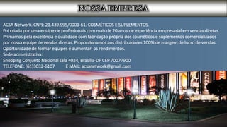 ACSA Network. CNPJ: 21.439.995/0001-61. COSMÉTICOS E SUPLEMENTOS.
Foi criada por uma equipe de profissionais com mais de 20 anos de experiência empresarial em vendas diretas.
Primamos pela excelência e qualidade com fabricação própria dos cosméticos e suplementos comercializados
por nossa equipe de vendas diretas. Proporcionamos aos distribuidores 100% de margem de lucro de vendas.
Oportunidade de formar equipes e aumentar os rendimentos.
Sede administrativa:
Shopping Conjunto Nacional sala 4024, Brasília-DF CEP 70077900
TELEFONE: (61)3032-6107 E MAIL: acsanetwork@gmail.com
 