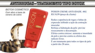 POISON CREME ANTI-IDADE. 40G
R$ 54,99 (preço de cliente)
Reduz a aparência de rugas e linhas de
expressão inibindo a ação da contração
muscular.
Reforça a hidratação da pele: previne
ressecamento e descamação.
Efeitos contra estresse: aumenta a imunidade
da pele e previne contra os efeitos dos
radicais livres.
É um tratamento para todos os tipos de pele
a partir dos 20 anos.
 