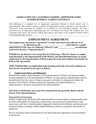ASSOCIATION OF CALIFORNIA SCHOOL ADMINISTRATORS
SUPERINTENDENT SAMPLE CONTRACT
The following is a template for an employment agreement between a school district and a
superintendent. The template contains a number of suggested provisions, sometimes in the alternative.
Provisions of the agreement are unlikely to be suitable for each individual situation, and other
provisions may be appropriate depending upon the circumstances presented. The template does not
constitute legal advice and anyone wishing legal advice with respect to the template should consult
with competent legal counsel.

EMPLOYMENT AGREEMENT
This Employment Agreement ("Agreement") is made and entered into effective as of
______________ by and between the
school district, a public
school district of the State of California ("District") and ________________, an individual
(referred to herein as “Superintendent").
WHEREAS, the District's Governing Board of Education ("Board") desires to employ
Superintendent as the Superintendent of the District, and Superintendent desires to accept
employment as the Superintendent of District upon the terms and conditions hereinafter set
forth in this Agreement;
NOW, THEREFORE, in consideration of the foregoing and of the terms and conditions set
forth herein, the parties hereto agree as follows:
1.
Employment Duties and Obligations
Board hereby employs Superintendent as the superintendent of District, and Superintendent
accepts employment as the superintendent of District. In said capacity, Superintendent shall do
and perform all services, acts, or things, necessary or advisable, to manage and conduct the
business of the District. Without limiting the foregoing, the Superintendent (or
Superintendent's designee) shall perform the following duties:
[The items set forth below may need to be customized for the particular district and the
desires of the Superintendent.]
(Responsible for Personnel)
Subject to approval by the Board of the Superintendent's recommendations, Superintendent shall
have the responsibility of organizing, reorganizing, and arranging the administrative and
supervisory staff that in Superintendent's judgment would best serve District, and determine all
personnel matters, including, without implied limitation, selection, assignment, and transfer of
employees.
Review all policies under consideration by the Board and make appropriate recommendations
to the Board;
1

 