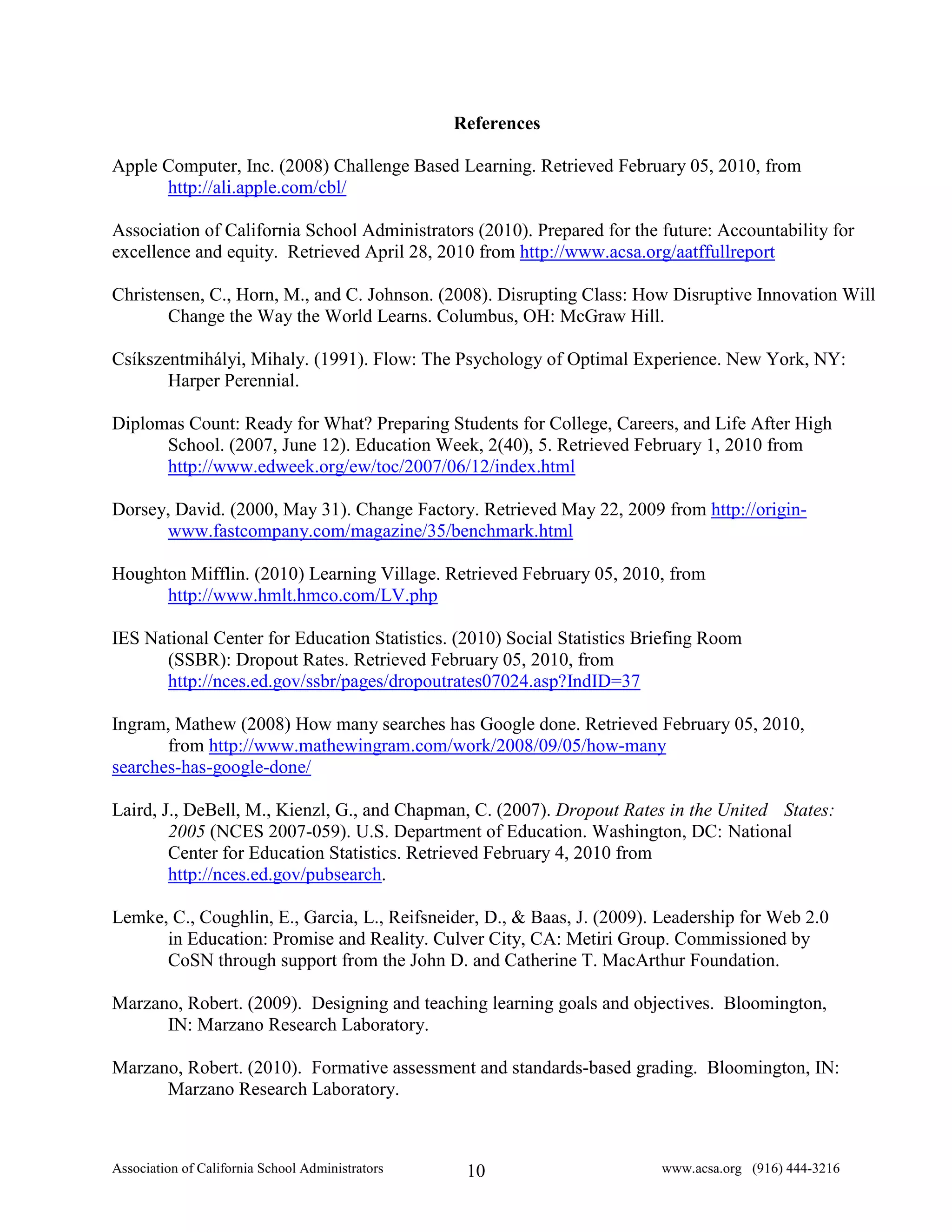 References

Apple Computer, Inc. (2008) Challenge Based Learning. Retrieved February 05, 2010, from
      http://ali.apple.com/cbl/

Association of California School Administrators (2010). Prepared for the future: Accountability for
excellence and equity. Retrieved April 28, 2010 from http://www.acsa.org/aatffullreport

Christensen, C., Horn, M., and C. Johnson. (2008). Disrupting Class: How Disruptive Innovation Will
       Change the Way the World Learns. Columbus, OH: McGraw Hill.

Csíkszentmihályi, Mihaly. (1991). Flow: The Psychology of Optimal Experience. New York, NY:
       Harper Perennial.

Diplomas Count: Ready for What? Preparing Students for College, Careers, and Life After High
      School. (2007, June 12). Education Week, 2(40), 5. Retrieved February 1, 2010 from
      http://www.edweek.org/ew/toc/2007/06/12/index.html

Dorsey, David. (2000, May 31). Change Factory. Retrieved May 22, 2009 from http://origin-
      www.fastcompany.com/magazine/35/benchmark.html

Houghton Mifflin. (2010) Learning Village. Retrieved February 05, 2010, from
      http://www.hmlt.hmco.com/LV.php

IES National Center for Education Statistics. (2010) Social Statistics Briefing Room
      (SSBR): Dropout Rates. Retrieved February 05, 2010, from
      http://nces.ed.gov/ssbr/pages/dropoutrates07024.asp?IndID=37

Ingram, Mathew (2008) How many searches has Google done. Retrieved February 05, 2010,
       from http://www.mathewingram.com/work/2008/09/05/how-many
searches-has-google-done/

Laird, J., DeBell, M., Kienzl, G., and Chapman, C. (2007). Dropout Rates in the United States:
        2005 (NCES 2007-059). U.S. Department of Education. Washington, DC: National
        Center for Education Statistics. Retrieved February 4, 2010 from
        http://nces.ed.gov/pubsearch.

Lemke, C., Coughlin, E., Garcia, L., Reifsneider, D., & Baas, J. (2009). Leadership for Web 2.0
      in Education: Promise and Reality. Culver City, CA: Metiri Group. Commissioned by
      CoSN through support from the John D. and Catherine T. MacArthur Foundation.

Marzano, Robert. (2009). Designing and teaching learning goals and objectives. Bloomington,
      IN: Marzano Research Laboratory.

Marzano, Robert. (2010). Formative assessment and standards-based grading. Bloomington, IN:
      Marzano Research Laboratory.



Association of California School Administrators    10                    www.acsa.org (916) 444-3216
 