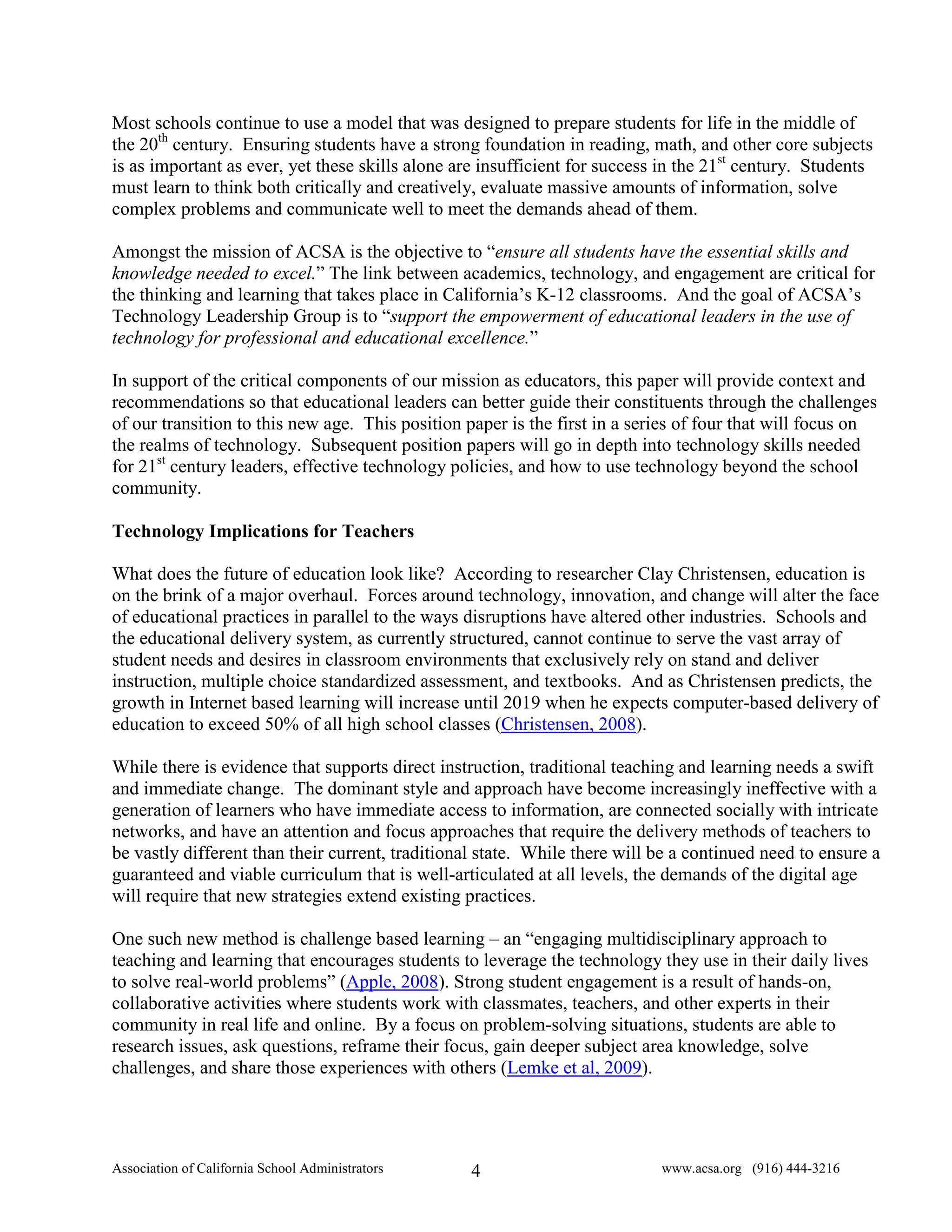 Most schools continue to use a model that was designed to prepare students for life in the middle of
the 20th century. Ensuring students have a strong foundation in reading, math, and other core subjects
is as important as ever, yet these skills alone are insufficient for success in the 21st century. Students
must learn to think both critically and creatively, evaluate massive amounts of information, solve
complex problems and communicate well to meet the demands ahead of them.

Amongst the mission of ACSA is the objective to “ensure all students have the essential skills and
knowledge needed to excel.” The link between academics, technology, and engagement are critical for
the thinking and learning that takes place in California’s K-12 classrooms. And the goal of ACSA’s
Technology Leadership Group is to “support the empowerment of educational leaders in the use of
technology for professional and educational excellence.”

In support of the critical components of our mission as educators, this paper will provide context and
recommendations so that educational leaders can better guide their constituents through the challenges
of our transition to this new age. This position paper is the first in a series of four that will focus on
the realms of technology. Subsequent position papers will go in depth into technology skills needed
for 21st century leaders, effective technology policies, and how to use technology beyond the school
community.

Technology Implications for Teachers

What does the future of education look like? According to researcher Clay Christensen, education is
on the brink of a major overhaul. Forces around technology, innovation, and change will alter the face
of educational practices in parallel to the ways disruptions have altered other industries. Schools and
the educational delivery system, as currently structured, cannot continue to serve the vast array of
student needs and desires in classroom environments that exclusively rely on stand and deliver
instruction, multiple choice standardized assessment, and textbooks. And as Christensen predicts, the
growth in Internet based learning will increase until 2019 when he expects computer-based delivery of
education to exceed 50% of all high school classes (Christensen, 2008).

While there is evidence that supports direct instruction, traditional teaching and learning needs a swift
and immediate change. The dominant style and approach have become increasingly ineffective with a
generation of learners who have immediate access to information, are connected socially with intricate
networks, and have an attention and focus approaches that require the delivery methods of teachers to
be vastly different than their current, traditional state. While there will be a continued need to ensure a
guaranteed and viable curriculum that is well-articulated at all levels, the demands of the digital age
will require that new strategies extend existing practices.

One such new method is challenge based learning – an “engaging multidisciplinary approach to
teaching and learning that encourages students to leverage the technology they use in their daily lives
to solve real-world problems” (Apple, 2008). Strong student engagement is a result of hands-on,
collaborative activities where students work with classmates, teachers, and other experts in their
community in real life and online. By a focus on problem-solving situations, students are able to
research issues, ask questions, reframe their focus, gain deeper subject area knowledge, solve
challenges, and share those experiences with others (Lemke et al, 2009).




Association of California School Administrators   4                         www.acsa.org (916) 444-3216
 