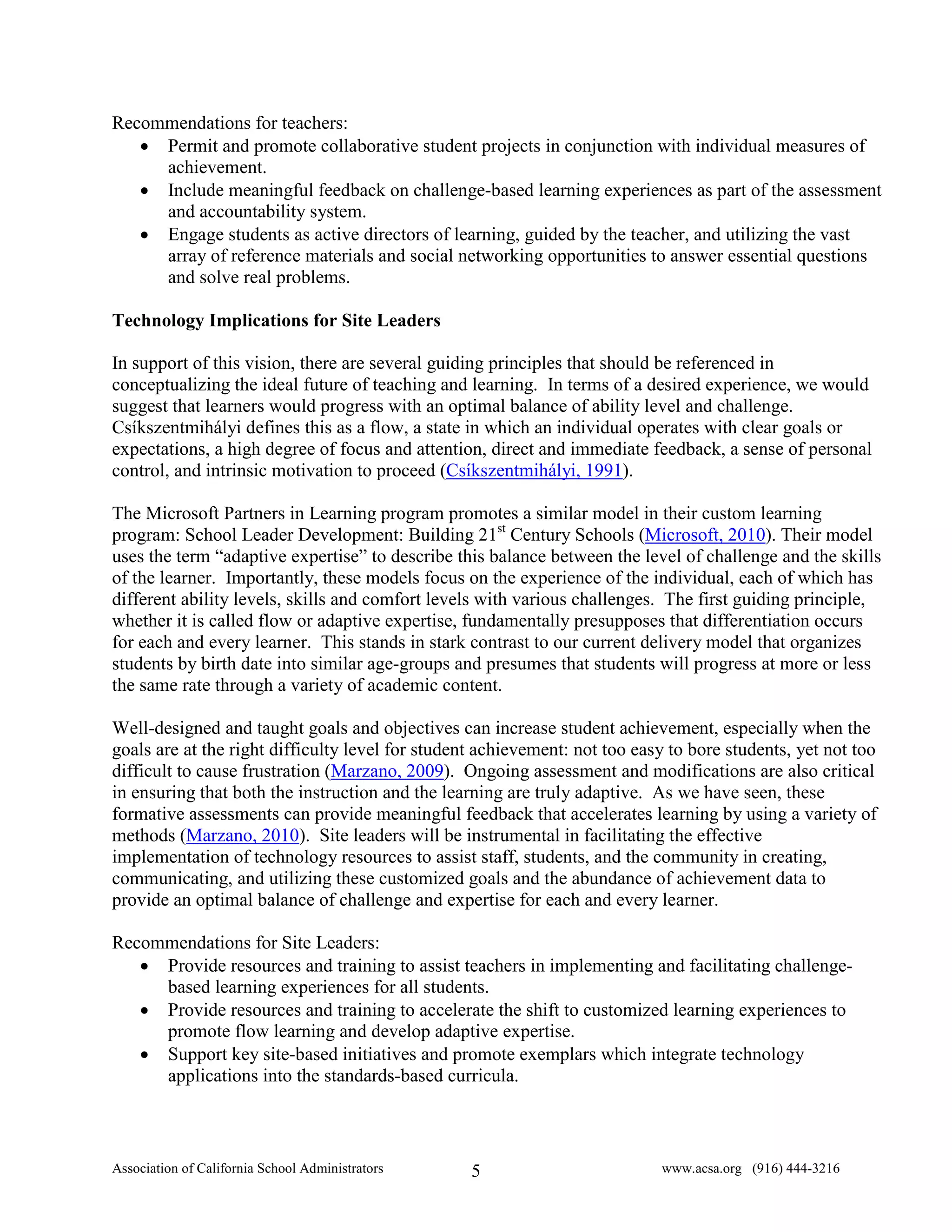 Recommendations for teachers:
   • Permit and promote collaborative student projects in conjunction with individual measures of
     achievement.
   • Include meaningful feedback on challenge-based learning experiences as part of the assessment
     and accountability system.
   • Engage students as active directors of learning, guided by the teacher, and utilizing the vast
     array of reference materials and social networking opportunities to answer essential questions
     and solve real problems.

Technology Implications for Site Leaders

In support of this vision, there are several guiding principles that should be referenced in
conceptualizing the ideal future of teaching and learning. In terms of a desired experience, we would
suggest that learners would progress with an optimal balance of ability level and challenge.
Csíkszentmihályi defines this as a flow, a state in which an individual operates with clear goals or
expectations, a high degree of focus and attention, direct and immediate feedback, a sense of personal
control, and intrinsic motivation to proceed (Csíkszentmihályi, 1991).

The Microsoft Partners in Learning program promotes a similar model in their custom learning
program: School Leader Development: Building 21st Century Schools (Microsoft, 2010). Their model
uses the term “adaptive expertise” to describe this balance between the level of challenge and the skills
of the learner. Importantly, these models focus on the experience of the individual, each of which has
different ability levels, skills and comfort levels with various challenges. The first guiding principle,
whether it is called flow or adaptive expertise, fundamentally presupposes that differentiation occurs
for each and every learner. This stands in stark contrast to our current delivery model that organizes
students by birth date into similar age-groups and presumes that students will progress at more or less
the same rate through a variety of academic content.

Well-designed and taught goals and objectives can increase student achievement, especially when the
goals are at the right difficulty level for student achievement: not too easy to bore students, yet not too
difficult to cause frustration (Marzano, 2009). Ongoing assessment and modifications are also critical
in ensuring that both the instruction and the learning are truly adaptive. As we have seen, these
formative assessments can provide meaningful feedback that accelerates learning by using a variety of
methods (Marzano, 2010). Site leaders will be instrumental in facilitating the effective
implementation of technology resources to assist staff, students, and the community in creating,
communicating, and utilizing these customized goals and the abundance of achievement data to
provide an optimal balance of challenge and expertise for each and every learner.

Recommendations for Site Leaders:
   • Provide resources and training to assist teachers in implementing and facilitating challenge-
     based learning experiences for all students.
   • Provide resources and training to accelerate the shift to customized learning experiences to
     promote flow learning and develop adaptive expertise.
   • Support key site-based initiatives and promote exemplars which integrate technology
     applications into the standards-based curricula.



Association of California School Administrators   5                         www.acsa.org (916) 444-3216
 