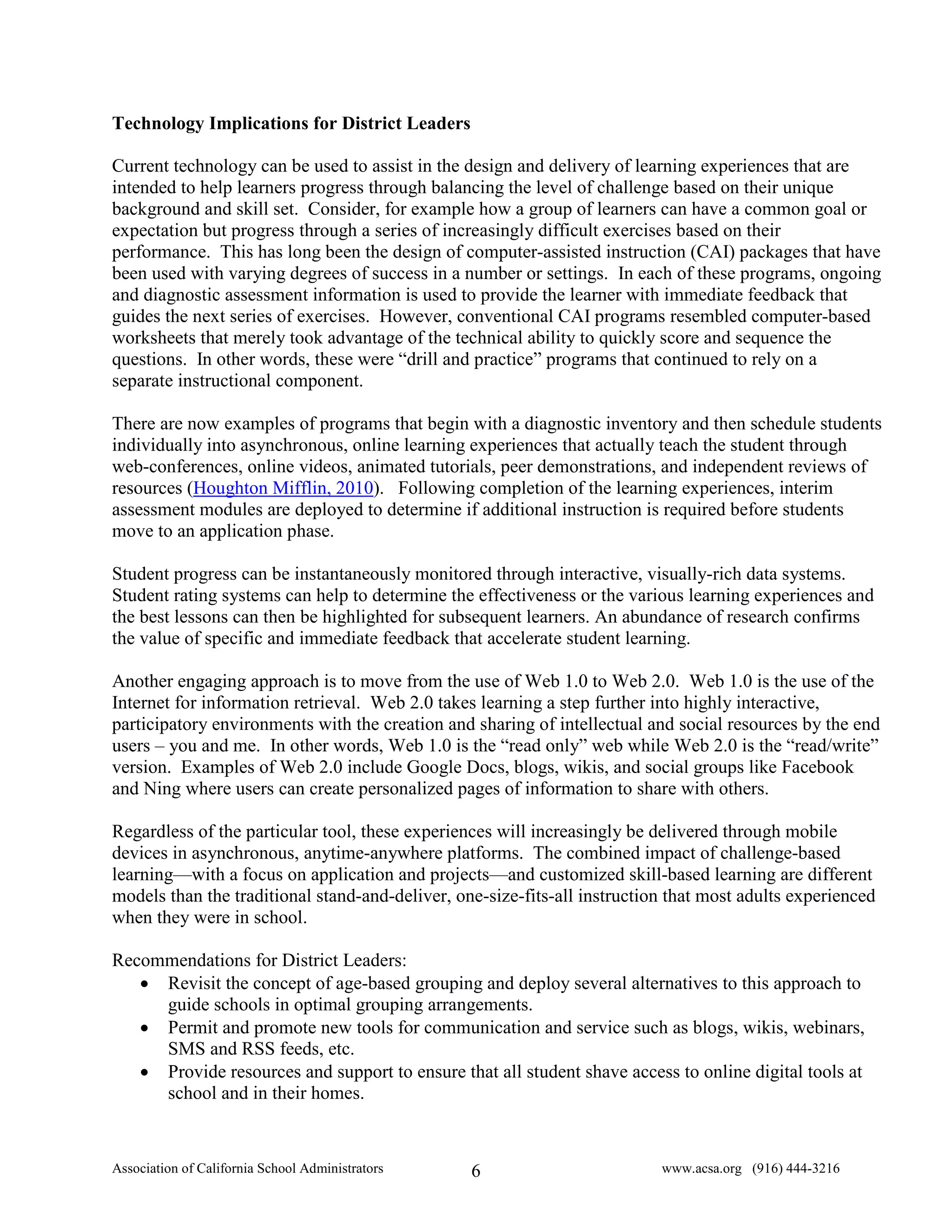 Technology Implications for District Leaders

Current technology can be used to assist in the design and delivery of learning experiences that are
intended to help learners progress through balancing the level of challenge based on their unique
background and skill set. Consider, for example how a group of learners can have a common goal or
expectation but progress through a series of increasingly difficult exercises based on their
performance. This has long been the design of computer-assisted instruction (CAI) packages that have
been used with varying degrees of success in a number or settings. In each of these programs, ongoing
and diagnostic assessment information is used to provide the learner with immediate feedback that
guides the next series of exercises. However, conventional CAI programs resembled computer-based
worksheets that merely took advantage of the technical ability to quickly score and sequence the
questions. In other words, these were “drill and practice” programs that continued to rely on a
separate instructional component.

There are now examples of programs that begin with a diagnostic inventory and then schedule students
individually into asynchronous, online learning experiences that actually teach the student through
web-conferences, online videos, animated tutorials, peer demonstrations, and independent reviews of
resources (Houghton Mifflin, 2010). Following completion of the learning experiences, interim
assessment modules are deployed to determine if additional instruction is required before students
move to an application phase.

Student progress can be instantaneously monitored through interactive, visually-rich data systems.
Student rating systems can help to determine the effectiveness or the various learning experiences and
the best lessons can then be highlighted for subsequent learners. An abundance of research confirms
the value of specific and immediate feedback that accelerate student learning.

Another engaging approach is to move from the use of Web 1.0 to Web 2.0. Web 1.0 is the use of the
Internet for information retrieval. Web 2.0 takes learning a step further into highly interactive,
participatory environments with the creation and sharing of intellectual and social resources by the end
users – you and me. In other words, Web 1.0 is the “read only” web while Web 2.0 is the “read/write”
version. Examples of Web 2.0 include Google Docs, blogs, wikis, and social groups like Facebook
and Ning where users can create personalized pages of information to share with others.

Regardless of the particular tool, these experiences will increasingly be delivered through mobile
devices in asynchronous, anytime-anywhere platforms. The combined impact of challenge-based
learning—with a focus on application and projects—and customized skill-based learning are different
models than the traditional stand-and-deliver, one-size-fits-all instruction that most adults experienced
when they were in school.

Recommendations for District Leaders:
   • Revisit the concept of age-based grouping and deploy several alternatives to this approach to
     guide schools in optimal grouping arrangements.
   • Permit and promote new tools for communication and service such as blogs, wikis, webinars,
     SMS and RSS feeds, etc.
   • Provide resources and support to ensure that all student shave access to online digital tools at
     school and in their homes.


Association of California School Administrators   6                        www.acsa.org (916) 444-3216
 