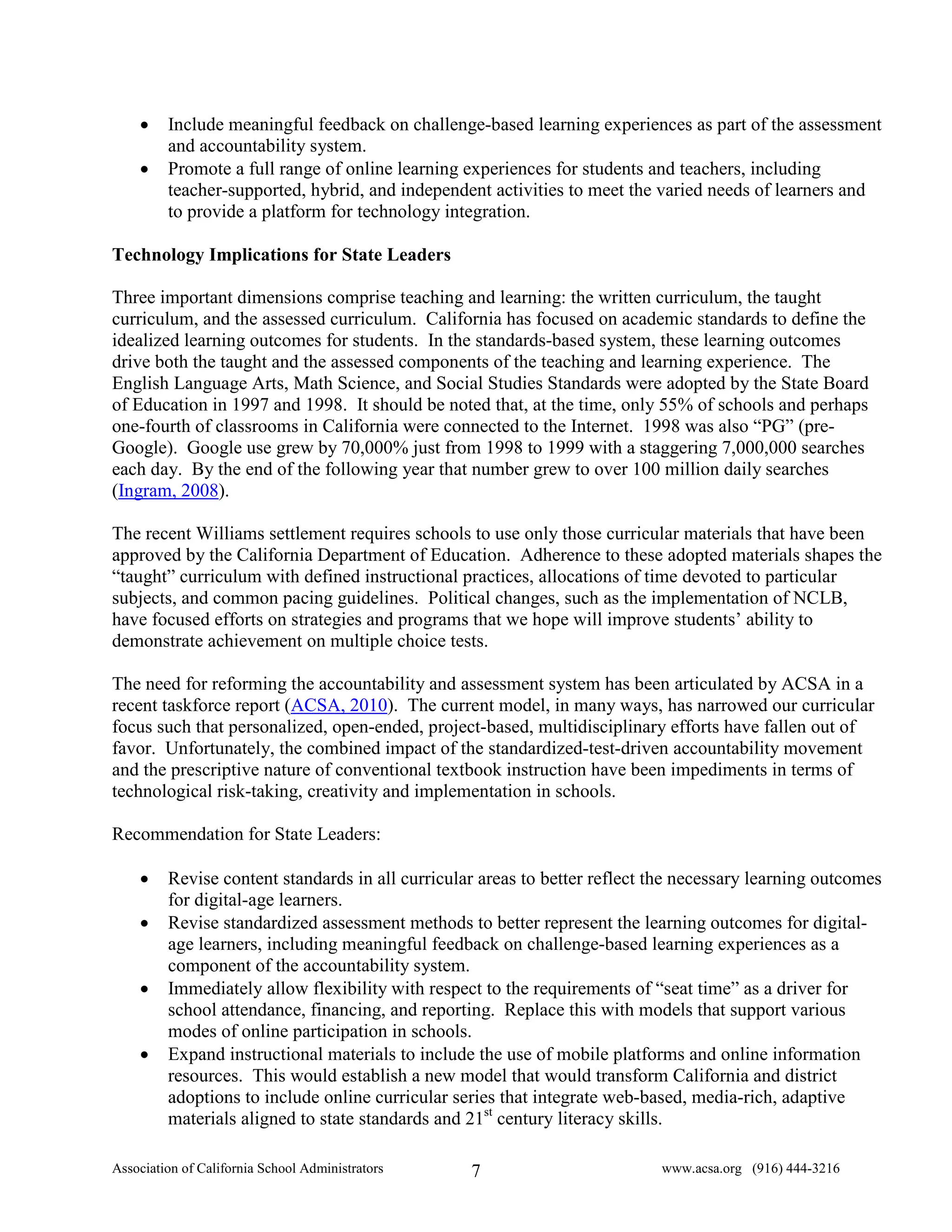 •    Include meaningful feedback on challenge-based learning experiences as part of the assessment
         and accountability system.
    •    Promote a full range of online learning experiences for students and teachers, including
         teacher-supported, hybrid, and independent activities to meet the varied needs of learners and
         to provide a platform for technology integration.

Technology Implications for State Leaders

Three important dimensions comprise teaching and learning: the written curriculum, the taught
curriculum, and the assessed curriculum. California has focused on academic standards to define the
idealized learning outcomes for students. In the standards-based system, these learning outcomes
drive both the taught and the assessed components of the teaching and learning experience. The
English Language Arts, Math Science, and Social Studies Standards were adopted by the State Board
of Education in 1997 and 1998. It should be noted that, at the time, only 55% of schools and perhaps
one-fourth of classrooms in California were connected to the Internet. 1998 was also “PG” (pre-
Google). Google use grew by 70,000% just from 1998 to 1999 with a staggering 7,000,000 searches
each day. By the end of the following year that number grew to over 100 million daily searches
(Ingram, 2008).

The recent Williams settlement requires schools to use only those curricular materials that have been
approved by the California Department of Education. Adherence to these adopted materials shapes the
“taught” curriculum with defined instructional practices, allocations of time devoted to particular
subjects, and common pacing guidelines. Political changes, such as the implementation of NCLB,
have focused efforts on strategies and programs that we hope will improve students’ ability to
demonstrate achievement on multiple choice tests.

The need for reforming the accountability and assessment system has been articulated by ACSA in a
recent taskforce report (ACSA, 2010). The current model, in many ways, has narrowed our curricular
focus such that personalized, open-ended, project-based, multidisciplinary efforts have fallen out of
favor. Unfortunately, the combined impact of the standardized-test-driven accountability movement
and the prescriptive nature of conventional textbook instruction have been impediments in terms of
technological risk-taking, creativity and implementation in schools.

Recommendation for State Leaders:

    •    Revise content standards in all curricular areas to better reflect the necessary learning outcomes
         for digital-age learners.
    •    Revise standardized assessment methods to better represent the learning outcomes for digital-
         age learners, including meaningful feedback on challenge-based learning experiences as a
         component of the accountability system.
    •    Immediately allow flexibility with respect to the requirements of “seat time” as a driver for
         school attendance, financing, and reporting. Replace this with models that support various
         modes of online participation in schools.
    •    Expand instructional materials to include the use of mobile platforms and online information
         resources. This would establish a new model that would transform California and district
         adoptions to include online curricular series that integrate web-based, media-rich, adaptive
         materials aligned to state standards and 21st century literacy skills.

Association of California School Administrators   7                         www.acsa.org (916) 444-3216
 