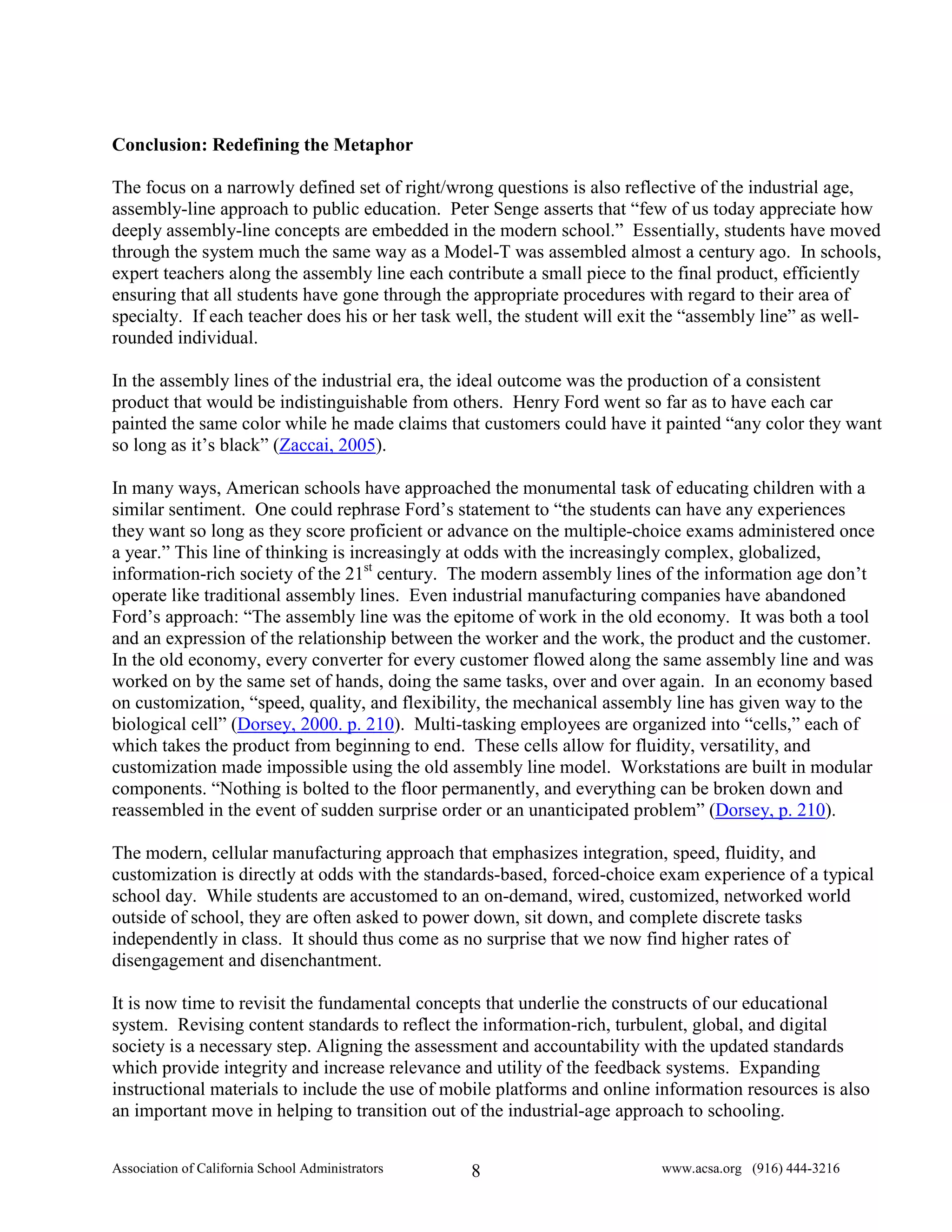 Conclusion: Redefining the Metaphor

The focus on a narrowly defined set of right/wrong questions is also reflective of the industrial age,
assembly-line approach to public education. Peter Senge asserts that “few of us today appreciate how
deeply assembly-line concepts are embedded in the modern school.” Essentially, students have moved
through the system much the same way as a Model-T was assembled almost a century ago. In schools,
expert teachers along the assembly line each contribute a small piece to the final product, efficiently
ensuring that all students have gone through the appropriate procedures with regard to their area of
specialty. If each teacher does his or her task well, the student will exit the “assembly line” as well-
rounded individual.

In the assembly lines of the industrial era, the ideal outcome was the production of a consistent
product that would be indistinguishable from others. Henry Ford went so far as to have each car
painted the same color while he made claims that customers could have it painted “any color they want
so long as it’s black” (Zaccai, 2005).

In many ways, American schools have approached the monumental task of educating children with a
similar sentiment. One could rephrase Ford’s statement to “the students can have any experiences
they want so long as they score proficient or advance on the multiple-choice exams administered once
a year.” This line of thinking is increasingly at odds with the increasingly complex, globalized,
information-rich society of the 21st century. The modern assembly lines of the information age don’t
operate like traditional assembly lines. Even industrial manufacturing companies have abandoned
Ford’s approach: “The assembly line was the epitome of work in the old economy. It was both a tool
and an expression of the relationship between the worker and the work, the product and the customer.
In the old economy, every converter for every customer flowed along the same assembly line and was
worked on by the same set of hands, doing the same tasks, over and over again. In an economy based
on customization, “speed, quality, and flexibility, the mechanical assembly line has given way to the
biological cell” (Dorsey, 2000. p. 210). Multi-tasking employees are organized into “cells,” each of
which takes the product from beginning to end. These cells allow for fluidity, versatility, and
customization made impossible using the old assembly line model. Workstations are built in modular
components. “Nothing is bolted to the floor permanently, and everything can be broken down and
reassembled in the event of sudden surprise order or an unanticipated problem” (Dorsey, p. 210).

The modern, cellular manufacturing approach that emphasizes integration, speed, fluidity, and
customization is directly at odds with the standards-based, forced-choice exam experience of a typical
school day. While students are accustomed to an on-demand, wired, customized, networked world
outside of school, they are often asked to power down, sit down, and complete discrete tasks
independently in class. It should thus come as no surprise that we now find higher rates of
disengagement and disenchantment.

It is now time to revisit the fundamental concepts that underlie the constructs of our educational
system. Revising content standards to reflect the information-rich, turbulent, global, and digital
society is a necessary step. Aligning the assessment and accountability with the updated standards
which provide integrity and increase relevance and utility of the feedback systems. Expanding
instructional materials to include the use of mobile platforms and online information resources is also
an important move in helping to transition out of the industrial-age approach to schooling.


Association of California School Administrators   8                       www.acsa.org (916) 444-3216
 