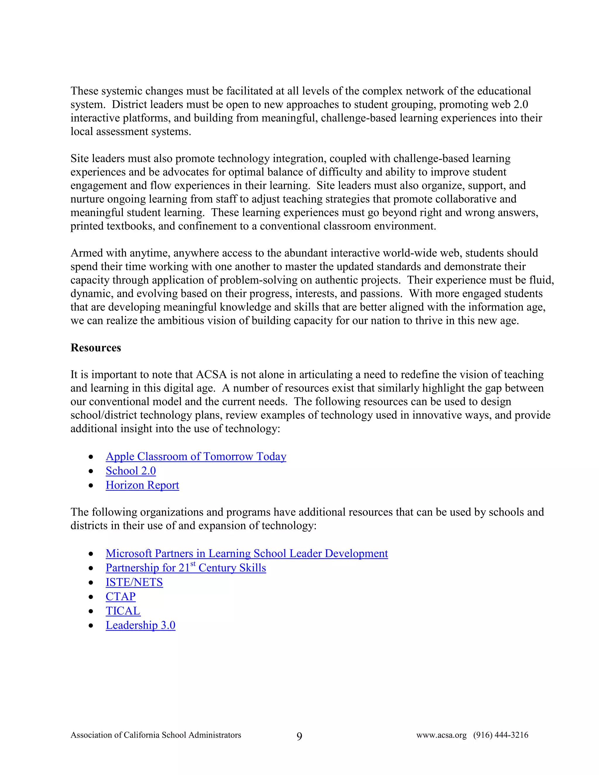 These systemic changes must be facilitated at all levels of the complex network of the educational
system. District leaders must be open to new approaches to student grouping, promoting web 2.0
interactive platforms, and building from meaningful, challenge-based learning experiences into their
local assessment systems.

Site leaders must also promote technology integration, coupled with challenge-based learning
experiences and be advocates for optimal balance of difficulty and ability to improve student
engagement and flow experiences in their learning. Site leaders must also organize, support, and
nurture ongoing learning from staff to adjust teaching strategies that promote collaborative and
meaningful student learning. These learning experiences must go beyond right and wrong answers,
printed textbooks, and confinement to a conventional classroom environment.

Armed with anytime, anywhere access to the abundant interactive world-wide web, students should
spend their time working with one another to master the updated standards and demonstrate their
capacity through application of problem-solving on authentic projects. Their experience must be fluid,
dynamic, and evolving based on their progress, interests, and passions. With more engaged students
that are developing meaningful knowledge and skills that are better aligned with the information age,
we can realize the ambitious vision of building capacity for our nation to thrive in this new age.

Resources

It is important to note that ACSA is not alone in articulating a need to redefine the vision of teaching
and learning in this digital age. A number of resources exist that similarly highlight the gap between
our conventional model and the current needs. The following resources can be used to design
school/district technology plans, review examples of technology used in innovative ways, and provide
additional insight into the use of technology:

    •    Apple Classroom of Tomorrow Today
    •    School 2.0
    •    Horizon Report

The following organizations and programs have additional resources that can be used by schools and
districts in their use of and expansion of technology:

    •    Microsoft Partners in Learning School Leader Development
    •    Partnership for 21st Century Skills
    •    ISTE/NETS
    •    CTAP
    •    TICAL
    •    Leadership 3.0




Association of California School Administrators   9                       www.acsa.org (916) 444-3216
 