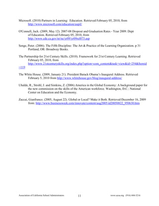 Microsoft. (2010) Partners in Learning: Education. Retrieved February 05, 2010, from
      http://www.microsoft.com/education/uspil/

O'Connell, Jack. (2009, May 12). 2007-08 Dropout and Graduation Rates - Year 2009. Dept
      of Education. Retrieved February 05, 2010, from
      http://www.cde.ca.gov/nr/ne/yr09/yr09rel073.asp

Senge, Peter. (2006). The Fifth Discipline: The Art & Practice of the Learning Organization. p 31
       Portland, OR: Broadway Books.

The Partnership for 21st Century Skills. (2010). Framework for 21st Century Learning. Retrieved
       February 05, 2010, from
       http://www.21stcenturyskills.org/index.php?option=com_content&task=view&id=254&Itemid
=119

The White House. (2009, January 21). President Barack Obama’s Inaugural Address. Retrieved
     February 5, 2010 from http://www.whitehouse.gov/blog/inaugural-address/

Uhalde, R., Strohl, J. and Simkins, Z. (2006) America in the Global Economy: A background paper for
      the new commission on the skills of the American workforce. Washington, D.C.: National
      Center on Education and the Economy.

Zaccai, Gianfranco. (2005, August 22). Global or Local? Make it Both. Retrieved December 16, 2009
       from: http://www.businessweek.com/innovate/content/aug2005/id20050822_950630.htm




Association of California School Administrators   11                     www.acsa.org (916) 444-3216
 