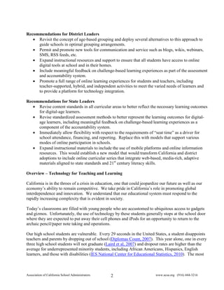 Recommendations for District Leaders
   • Revisit the concept of age-based grouping and deploy several alternatives to this approach to
     guide schools in optimal grouping arrangements.
   • Permit and promote new tools for communication and service such as blogs, wikis, webinars,
     SMS, RSS feeds, etc.
   • Expand instructional resources and support to ensure that all students have access to online
     digital tools at school and in their homes.
   • Include meaningful feedback on challenge-based learning experiences as part of the assessment
     and accountability system.
   • Promote a full range of online learning experiences for students and teachers, including
     teacher-supported, hybrid, and independent activities to meet the varied needs of learners and
     to provide a platform for technology integration.

Recommendations for State Leaders
   • Revise content standards in all curricular areas to better reflect the necessary learning outcomes
     for digital-age learners.
   • Revise standardized assessment methods to better represent the learning outcomes for digital-
     age learners, including meaningful feedback on challenge-based learning experiences as a
     component of the accountability system.
   • Immediately allow flexibility with respect to the requirements of “seat time” as a driver for
     school attendance, financing, and reporting. Replace this with models that support various
     modes of online participation in schools.
   • Expand instructional materials to include the use of mobile platforms and online information
     resources. This would establish a new model that would transform California and district
     adoptions to include online curricular series that integrate web-based, media-rich, adaptive
     materials aligned to state standards and 21st century literacy skills.

Overview – Technology for Teaching and Learning

California is in the throes of a crisis in education, one that could jeopardize our future as well as our
economy’s ability to remain competitive. We take pride in California’s role in promoting global
interdependence and innovation. We understand that our educational system must respond to the
rapidly increasing complexity that is evident in society.

Today’s classrooms are filled with young people who are accustomed to ubiquitous access to gadgets
and gizmos. Unfortunately, the use of technology by these students generally stops at the school door
where they are expected to put away their cell phones and iPods for an opportunity to return to the
archaic pencil/paper note taking and operations.

Our high school students are vulnerable. Every 29 seconds in the United States, a student disappoints
teachers and parents by dropping out of school (Diplomas Count, 2007). This year alone, one in every
three high school students will not graduate (Laird et al, 2007) and dropout rates are higher than the
average for underrepresented minority students, including African Americans, Hispanics, English
learners, and those with disabilities (IES National Center for Educational Statistics, 2010). The most



Association of California School Administrators   2                          www.acsa.org (916) 444-3216
 