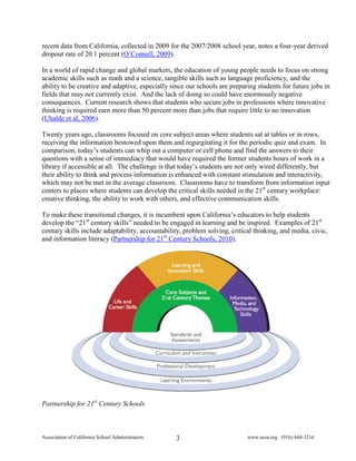 recent data from California, collected in 2009 for the 2007/2008 school year, notes a four-year derived
dropout rate of 20.1 percent (O’Connell, 2009).

In a world of rapid change and global markets, the education of young people needs to focus on strong
academic skills such as math and a science, tangible skills such as language proficiency, and the
ability to be creative and adaptive, especially since our schools are preparing students for future jobs in
fields that may not currently exist. And the lack of doing so could have enormously negative
consequences. Current research shows that students who secure jobs in professions where innovative
thinking is required earn more than 50 percent more than jobs that require little to no innovation
(Uhalde et al, 2006).

Twenty years ago, classrooms focused on core subject areas where students sat at tables or in rows,
receiving the information bestowed upon them and regurgitating it for the periodic quiz and exam. In
comparison, today’s students can whip out a computer or cell phone and find the answers to their
questions with a sense of immediacy that would have required the former students hours of work in a
library if accessible at all. The challenge is that today’s students are not only wired differently, but
their ability to think and process information is enhanced with constant stimulation and interactivity,
which may not be met in the average classroom. Classrooms have to transform from information input
centers to places where students can develop the critical skills needed in the 21st century workplace:
creative thinking, the ability to work with others, and effective communication skills.

To make these transitional changes, it is incumbent upon California’s educators to help students
develop the “21st century skills” needed to be engaged in learning and be inspired. Examples of 21st
century skills include adaptability, accountability, problem solving, critical thinking, and media, civic,
and information literacy (Partnership for 21st Century Schools, 2010).




Partnership for 21st Century Schools



Association of California School Administrators   3                         www.acsa.org (916) 444-3216
 