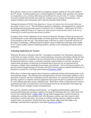 Most schools continue to use a model that was designed to prepare students for life in the middle of
the 20th century. Ensuring students have a strong foundation in reading, math, and other core subjects
is as important as ever, yet these skills alone are insufficient for success in the 21st century. Students
must learn to think both critically and creatively, evaluate massive amounts of information, solve
complex problems and communicate well to meet the demands ahead of them.

Amongst the mission of ACSA is the objective to “ensure all students have the essential skills and
knowledge needed to excel.” The link between academics, technology, and engagement are critical for
the thinking and learning that takes place in California’s K-12 classrooms. And the goal of ACSA’s
Technology Leadership Group is to “support the empowerment of educational leaders in the use of
technology for professional and educational excellence.”

In support of the critical components of our mission as educators, this paper will provide context and
recommendations so that educational leaders can better guide their constituents through the challenges
of our transition to this new age. This position paper is the first in a series of four that will focus on
the realms of technology. Subsequent position papers will go in depth into technology skills needed
for 21st century leaders, effective technology policies, and how to use technology beyond the school
community.

Technology Implications for Teachers

What does the future of education look like? According to researcher Clay Christensen, education is
on the brink of a major overhaul. Forces around technology, innovation, and change will alter the face
of educational practices in parallel to the ways disruptions have altered other industries. Schools and
the educational delivery system, as currently structured, cannot continue to serve the vast array of
student needs and desires in classroom environments that exclusively rely on stand and deliver
instruction, multiple choice standardized assessment, and textbooks. And as Christensen predicts, the
growth in Internet based learning will increase until 2019 when he expects computer-based delivery of
education to exceed 50% of all high school classes (Christensen, 2008).

While there is evidence that supports direct instruction, traditional teaching and learning needs a swift
and immediate change. The dominant style and approach have become increasingly ineffective with a
generation of learners who have immediate access to information, are connected socially with intricate
networks, and have an attention and focus approaches that require the delivery methods of teachers to
be vastly different than their current, traditional state. While there will be a continued need to ensure a
guaranteed and viable curriculum that is well-articulated at all levels, the demands of the digital age
will require that new strategies extend existing practices.

One such new method is challenge based learning – an “engaging multidisciplinary approach to
teaching and learning that encourages students to leverage the technology they use in their daily lives
to solve real-world problems” (Apple, 2008). Strong student engagement is a result of hands-on,
collaborative activities where students work with classmates, teachers, and other experts in their
community in real life and online. By a focus on problem-solving situations, students are able to
research issues, ask questions, reframe their focus, gain deeper subject area knowledge, solve
challenges, and share those experiences with others (Lemke et al, 2009).




Association of California School Administrators   4                         www.acsa.org (916) 444-3216
 