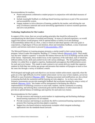 Recommendations for teachers:
   • Permit and promote collaborative student projects in conjunction with individual measures of
     achievement.
   • Include meaningful feedback on challenge-based learning experiences as part of the assessment
     and accountability system.
   • Engage students as active directors of learning, guided by the teacher, and utilizing the vast
     array of reference materials and social networking opportunities to answer essential questions
     and solve real problems.

Technology Implications for Site Leaders

In support of this vision, there are several guiding principles that should be referenced in
conceptualizing the ideal future of teaching and learning. In terms of a desired experience, we would
suggest that learners would progress with an optimal balance of ability level and challenge.
Csíkszentmihályi defines this as a flow, a state in which an individual operates with clear goals or
expectations, a high degree of focus and attention, direct and immediate feedback, a sense of personal
control, and intrinsic motivation to proceed (Csíkszentmihályi, 1991).

The Microsoft Partners in Learning program promotes a similar model in their custom learning
program: School Leader Development: Building 21st Century Schools (Microsoft, 2010). Their model
uses the term “adaptive expertise” to describe this balance between the level of challenge and the skills
of the learner. Importantly, these models focus on the experience of the individual, each of which has
different ability levels, skills and comfort levels with various challenges. The first guiding principle,
whether it is called flow or adaptive expertise, fundamentally presupposes that differentiation occurs
for each and every learner. This stands in stark contrast to our current delivery model that organizes
students by birth date into similar age-groups and presumes that students will progress at more or less
the same rate through a variety of academic content.

Well-designed and taught goals and objectives can increase student achievement, especially when the
goals are at the right difficulty level for student achievement: not too easy to bore students, yet not too
difficult to cause frustration (Marzano, 2009). Ongoing assessment and modifications are also critical
in ensuring that both the instruction and the learning are truly adaptive. As we have seen, these
formative assessments can provide meaningful feedback that accelerates learning by using a variety of
methods (Marzano, 2010). Site leaders will be instrumental in facilitating the effective
implementation of technology resources to assist staff, students, and the community in creating,
communicating, and utilizing these customized goals and the abundance of achievement data to
provide an optimal balance of challenge and expertise for each and every learner.

Recommendations for Site Leaders:
   • Provide resources and training to assist teachers in implementing and facilitating challenge-
     based learning experiences for all students.
   • Provide resources and training to accelerate the shift to customized learning experiences to
     promote flow learning and develop adaptive expertise.
   • Support key site-based initiatives and promote exemplars which integrate technology
     applications into the standards-based curricula.



Association of California School Administrators   5                         www.acsa.org (916) 444-3216
 