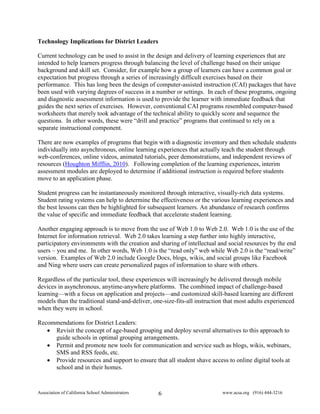 Technology Implications for District Leaders

Current technology can be used to assist in the design and delivery of learning experiences that are
intended to help learners progress through balancing the level of challenge based on their unique
background and skill set. Consider, for example how a group of learners can have a common goal or
expectation but progress through a series of increasingly difficult exercises based on their
performance. This has long been the design of computer-assisted instruction (CAI) packages that have
been used with varying degrees of success in a number or settings. In each of these programs, ongoing
and diagnostic assessment information is used to provide the learner with immediate feedback that
guides the next series of exercises. However, conventional CAI programs resembled computer-based
worksheets that merely took advantage of the technical ability to quickly score and sequence the
questions. In other words, these were “drill and practice” programs that continued to rely on a
separate instructional component.

There are now examples of programs that begin with a diagnostic inventory and then schedule students
individually into asynchronous, online learning experiences that actually teach the student through
web-conferences, online videos, animated tutorials, peer demonstrations, and independent reviews of
resources (Houghton Mifflin, 2010). Following completion of the learning experiences, interim
assessment modules are deployed to determine if additional instruction is required before students
move to an application phase.

Student progress can be instantaneously monitored through interactive, visually-rich data systems.
Student rating systems can help to determine the effectiveness or the various learning experiences and
the best lessons can then be highlighted for subsequent learners. An abundance of research confirms
the value of specific and immediate feedback that accelerate student learning.

Another engaging approach is to move from the use of Web 1.0 to Web 2.0. Web 1.0 is the use of the
Internet for information retrieval. Web 2.0 takes learning a step further into highly interactive,
participatory environments with the creation and sharing of intellectual and social resources by the end
users – you and me. In other words, Web 1.0 is the “read only” web while Web 2.0 is the “read/write”
version. Examples of Web 2.0 include Google Docs, blogs, wikis, and social groups like Facebook
and Ning where users can create personalized pages of information to share with others.

Regardless of the particular tool, these experiences will increasingly be delivered through mobile
devices in asynchronous, anytime-anywhere platforms. The combined impact of challenge-based
learning—with a focus on application and projects—and customized skill-based learning are different
models than the traditional stand-and-deliver, one-size-fits-all instruction that most adults experienced
when they were in school.

Recommendations for District Leaders:
   • Revisit the concept of age-based grouping and deploy several alternatives to this approach to
     guide schools in optimal grouping arrangements.
   • Permit and promote new tools for communication and service such as blogs, wikis, webinars,
     SMS and RSS feeds, etc.
   • Provide resources and support to ensure that all student shave access to online digital tools at
     school and in their homes.


Association of California School Administrators   6                        www.acsa.org (916) 444-3216
 
