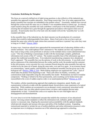 Conclusion: Redefining the Metaphor

The focus on a narrowly defined set of right/wrong questions is also reflective of the industrial age,
assembly-line approach to public education. Peter Senge asserts that “few of us today appreciate how
deeply assembly-line concepts are embedded in the modern school.” Essentially, students have moved
through the system much the same way as a Model-T was assembled almost a century ago. In schools,
expert teachers along the assembly line each contribute a small piece to the final product, efficiently
ensuring that all students have gone through the appropriate procedures with regard to their area of
specialty. If each teacher does his or her task well, the student will exit the “assembly line” as well-
rounded individual.

In the assembly lines of the industrial era, the ideal outcome was the production of a consistent
product that would be indistinguishable from others. Henry Ford went so far as to have each car
painted the same color while he made claims that customers could have it painted “any color they want
so long as it’s black” (Zaccai, 2005).

In many ways, American schools have approached the monumental task of educating children with a
similar sentiment. One could rephrase Ford’s statement to “the students can have any experiences
they want so long as they score proficient or advance on the multiple-choice exams administered once
a year.” This line of thinking is increasingly at odds with the increasingly complex, globalized,
information-rich society of the 21st century. The modern assembly lines of the information age don’t
operate like traditional assembly lines. Even industrial manufacturing companies have abandoned
Ford’s approach: “The assembly line was the epitome of work in the old economy. It was both a tool
and an expression of the relationship between the worker and the work, the product and the customer.
In the old economy, every converter for every customer flowed along the same assembly line and was
worked on by the same set of hands, doing the same tasks, over and over again. In an economy based
on customization, “speed, quality, and flexibility, the mechanical assembly line has given way to the
biological cell” (Dorsey, 2000. p. 210). Multi-tasking employees are organized into “cells,” each of
which takes the product from beginning to end. These cells allow for fluidity, versatility, and
customization made impossible using the old assembly line model. Workstations are built in modular
components. “Nothing is bolted to the floor permanently, and everything can be broken down and
reassembled in the event of sudden surprise order or an unanticipated problem” (Dorsey, p. 210).

The modern, cellular manufacturing approach that emphasizes integration, speed, fluidity, and
customization is directly at odds with the standards-based, forced-choice exam experience of a typical
school day. While students are accustomed to an on-demand, wired, customized, networked world
outside of school, they are often asked to power down, sit down, and complete discrete tasks
independently in class. It should thus come as no surprise that we now find higher rates of
disengagement and disenchantment.

It is now time to revisit the fundamental concepts that underlie the constructs of our educational
system. Revising content standards to reflect the information-rich, turbulent, global, and digital
society is a necessary step. Aligning the assessment and accountability with the updated standards
which provide integrity and increase relevance and utility of the feedback systems. Expanding
instructional materials to include the use of mobile platforms and online information resources is also
an important move in helping to transition out of the industrial-age approach to schooling.


Association of California School Administrators   8                       www.acsa.org (916) 444-3216
 