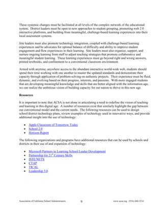 These systemic changes must be facilitated at all levels of the complex network of the educational
system. District leaders must be open to new approaches to student grouping, promoting web 2.0
interactive platforms, and building from meaningful, challenge-based learning experiences into their
local assessment systems.

Site leaders must also promote technology integration, coupled with challenge-based learning
experiences and be advocates for optimal balance of difficulty and ability to improve student
engagement and flow experiences in their learning. Site leaders must also organize, support, and
nurture ongoing learning from staff to adjust teaching strategies that promote collaborative and
meaningful student learning. These learning experiences must go beyond right and wrong answers,
printed textbooks, and confinement to a conventional classroom environment.

Armed with anytime, anywhere access to the abundant interactive world-wide web, students should
spend their time working with one another to master the updated standards and demonstrate their
capacity through application of problem-solving on authentic projects. Their experience must be fluid,
dynamic, and evolving based on their progress, interests, and passions. With more engaged students
that are developing meaningful knowledge and skills that are better aligned with the information age,
we can realize the ambitious vision of building capacity for our nation to thrive in this new age.

Resources

It is important to note that ACSA is not alone in articulating a need to redefine the vision of teaching
and learning in this digital age. A number of resources exist that similarly highlight the gap between
our conventional model and the current needs. The following resources can be used to design
school/district technology plans, review examples of technology used in innovative ways, and provide
additional insight into the use of technology:

    •    Apple Classroom of Tomorrow Today
    •    School 2.0
    •    Horizon Report

The following organizations and programs have additional resources that can be used by schools and
districts in their use of and expansion of technology:

    •    Microsoft Partners in Learning School Leader Development
    •    Partnership for 21st Century Skills
    •    ISTE/NETS
    •    CTAP
    •    TICAL
    •    Leadership 3.0




Association of California School Administrators   9                       www.acsa.org (916) 444-3216
 