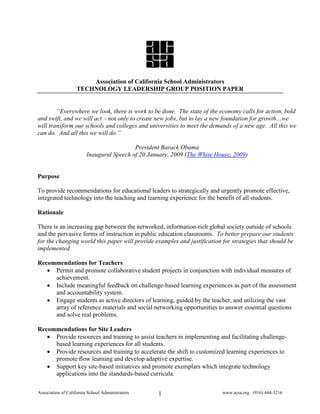 Association of California School Administrators
                    TECHNOLOGY LEADERSHIP GROUP POSITION PAPER


        “Everywhere we look, there is work to be done. The state of the economy calls for action, bold
and swift, and we will act – not only to create new jobs, but to lay a new foundation for growth…we
will transform our schools and colleges and universities to meet the demands of a new age. All this we
can do. And all this we will do.”

                                           President Barack Obama
                         Inaugural Speech of 20 January, 2009 (The White House, 2009)


Purpose

To provide recommendations for educational leaders to strategically and urgently promote effective,
integrated technology into the teaching and learning experience for the benefit of all students.

Rationale

There is an increasing gap between the networked, information-rich global society outside of schools
and the pervasive forms of instruction in public education classrooms. To better prepare our students
for the changing world this paper will provide examples and justification for strategies that should be
implemented.

Recommendations for Teachers
   • Permit and promote collaborative student projects in conjunction with individual measures of
     achievement.
   • Include meaningful feedback on challenge-based learning experiences as part of the assessment
     and accountability system.
   • Engage students as active directors of learning, guided by the teacher, and utilizing the vast
     array of reference materials and social networking opportunities to answer essential questions
     and solve real problems.

Recommendations for Site Leaders
   • Provide resources and training to assist teachers in implementing and facilitating challenge-
     based learning experiences for all students.
   • Provide resources and training to accelerate the shift to customized learning experiences to
     promote flow learning and develop adaptive expertise.
   • Support key site-based initiatives and promote exemplars which integrate technology
     applications into the standards-based curricula.

Association of California School Administrators    1                       www.acsa.org (916) 444-3216
 
