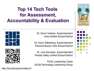 Top 14 Tech Tools 
for Assessment, 
Accountability & Evaluation 
Dr. Devin Vodicka, Superintendent 
Vista Unified School District 
Dr. Kevin Silberberg, Superintendent 
Panama Buena Vista School District 
Dr. Lisa Gonzales, Superintendent 
Portola Valley Unified School District 
TICAL Leadership Cadre 
ACSA Technology Leadership Group 
http://bit.ly/acsasummittop14 
 