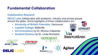 Collaborative Research
DELIC Labs collaborates with academic, industry and private groups
around the globe. Some highlights of those collaborations are:
• University of British Columbia, Vancouver
• Loyalist College, Belleville
• Via Innovations by Dr. Monica Vialpando
• Verdient Science by Dr. Linda Klumpers
Fundamental Collaboration
 