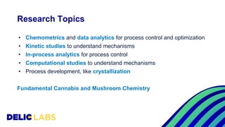 Research Topics
• Chemometrics and data analytics for process control and optimization
• Kinetic studies to understand mechanisms
• In-process analytics for process control
• Computational studies to understand mechanisms
• Process development, like crystallization
Fundamental Cannabis and Mushroom Chemistry
 