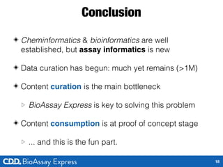 Conclusion
◈ Cheminformatics & bioinformatics are well
established, but assay informatics is new
◈ Data curation has begun: much yet remains (>1M)
◈ Content curation is the main bottleneck
▷ BioAssay Express is key to solving this problem
◈ Content consumption is at proof of concept stage
▷ ... and this is the fun part.
18
 