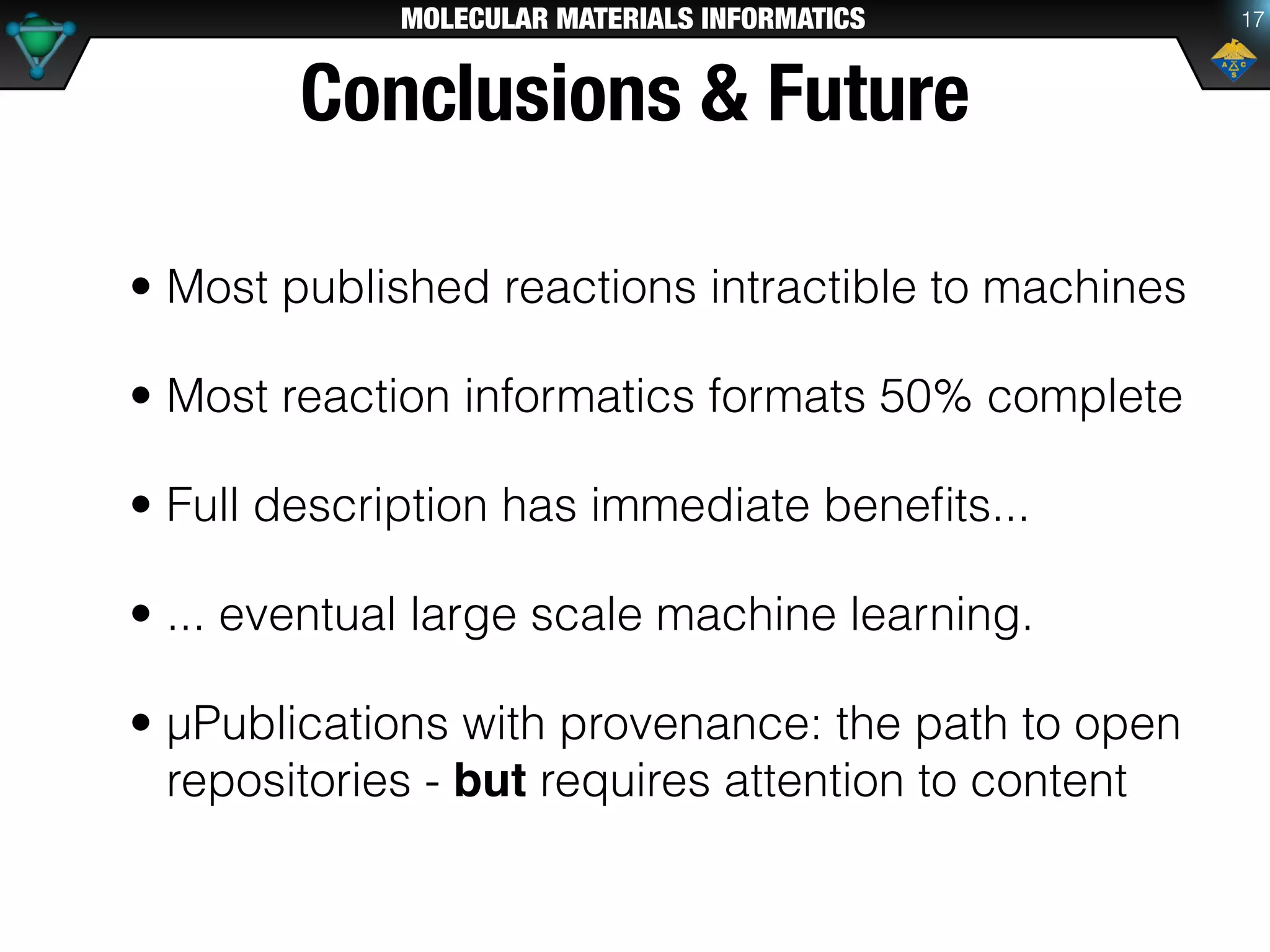 MOLECULAR MATERIALS INFORMATICS
Conclusions & Future
• Most published reactions intractible to machines
• Most reaction informatics formats 50% complete
• Full description has immediate beneﬁts...
• ... eventual large scale machine learning.
• μPublications with provenance: the path to open
repositories - but requires attention to content
17
 