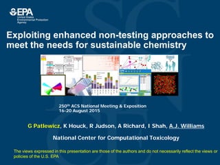 National Center for
Computational Toxicology
Exploiting enhanced non-testing approaches to
meet the needs for sustainable chemistry
G Patlewicz, K Houck, R Judson, A Richard, I Shah, A.J. Williams
National Center for Computational Toxicology
250th ACS National Meeting & Exposition
16-20 August 2015
ToxPi
PRIORITIZATION
Interactive ChemicalSafety
for Sustainability Web
Application
TOXCAST iCSS v0.5
Tool Tip
Description ofAssays(Data) or
whatever is being hoveredoverPrioritization Mode
Desc Summary Log
80-05-7 80-05-1 80-05-2 80-05-3 80-05-5
CHEMICAL SUMMARY
CASRN
Chemical
Name
80-05-7 Bisphenol A
80-05-1 Bisphenol B
80-05-2 Bisphenol C
80-05-3 Bisphenol D
80-05-4 Bisphenol E
80-05-5 Bisphenol F
80-05-6 Bisphenol G
80-05-7 Bisphenol H
80-05-8 Bisphenol I
80-05-9 Bisphenol J
A B C D E G HF
1 1 1 1 1 1 11
SCORING
APPLY
Studies
The views expressed in this presentation are those of the authors and do not necessarily reflect the views or
policies of the U.S. EPA
 