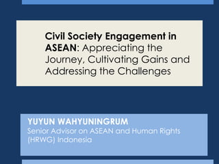 Civil Society Engagement in
ASEAN: Appreciating the
Journey, Cultivating Gains and
Addressing the Challenges

YUYUN WAHYUNINGRUM

Senior Advisor on ASEAN and Human Rights
(HRWG) Indonesia

 