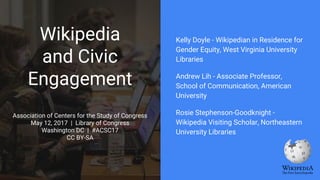 Wikipedia
and Civic
Engagement
Association of Centers for the Study of Congress
May 12, 2017 | Library of Congress
Washington DC | #ACSC17
CC BY-SA
Kelly Doyle - Wikipedian in Residence for
Gender Equity, West Virginia University
Libraries
Andrew Lih - Associate Professor,
School of Communication, American
University
Rosie Stephenson-Goodknight -
Wikipedia Visiting Scholar, Northeastern
University Libraries
 
