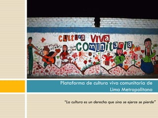 “La cultura es un derecho que sino se ejerce se pierde”
Plataforma de cultura viva comunitaria de
Lima Metropolitana
 