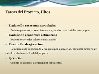 Tareas del Proyecto, Hitos
- Evaluación casas más apropiadas
Evaluar que casas representaran el mayor ahorro, al instalar los equipos.
- Evaluación económica actualizada
Evaluar los actuales valores de instalación
- Resolución de ejecución
De acuerdo a lo considerado y evaluado por la dirección, presentar memoria de
calculo y planimetría final del proyecto
- Ejecución
Compra de equipos. Ejecución por contratistas.
 