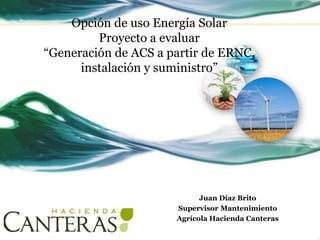 Opción de uso Energía Solar
Proyecto a evaluar
“Generación de ACS a partir de ERNC,
instalación y suministro”
Juan Díaz Brito
Supervisor Mantenimiento
Agrícola Hacienda Canteras
 