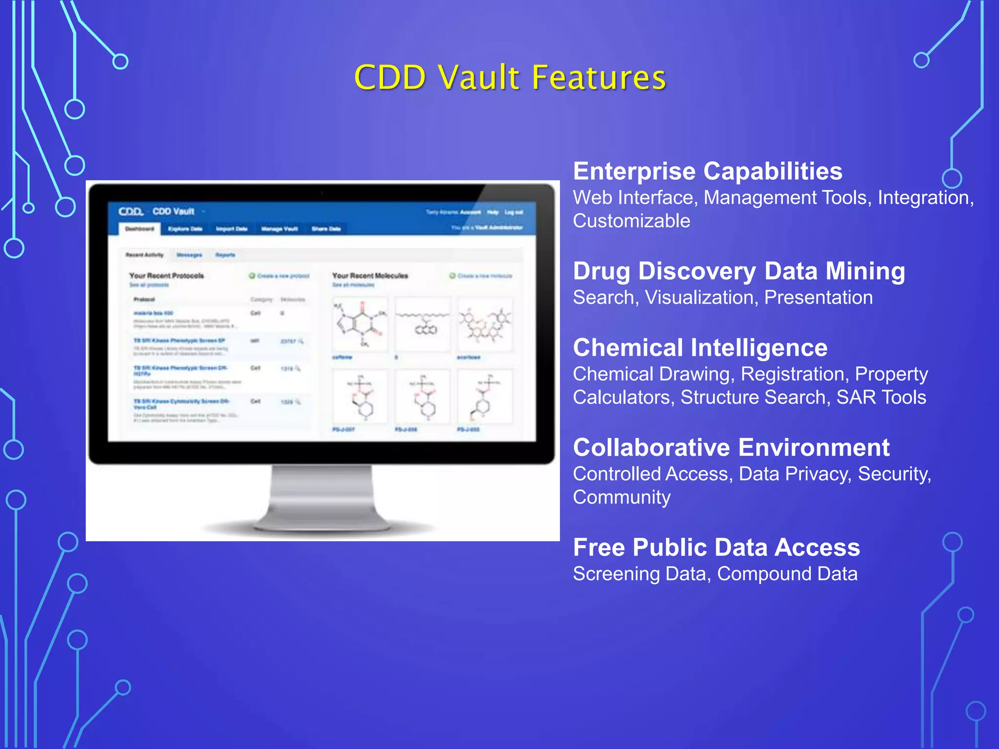 Enterprise Capabilities
Web Interface, Management Tools, Integration,
Customizable
Drug Discovery Data Mining
Search, Visualization, Presentation
Chemical Intelligence
Chemical Drawing, Registration, Property
Calculators, Structure Search, SAR Tools
Collaborative Environment
Controlled Access, Data Privacy, Security,
Community
Free Public Data Access
Screening Data, Compound Data
CDD Vault Features
 