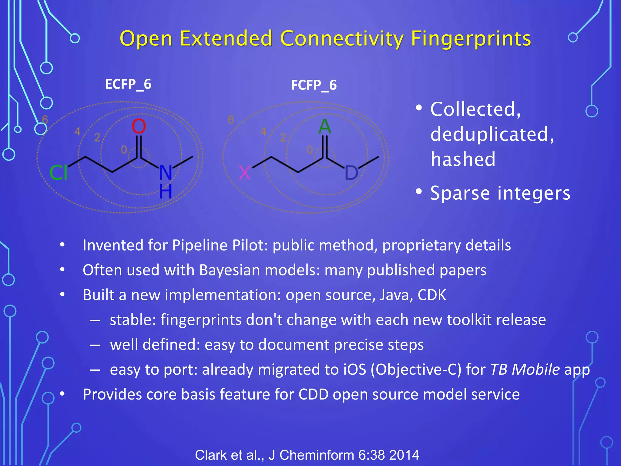Open Extended Connectivity Fingerprints
ECFP_6 FCFP_6
• Collected,
deduplicated,
hashed
• Sparse integers
• Invented for Pipeline Pilot: public method, proprietary details
• Often used with Bayesian models: many published papers
• Built a new implementation: open source, Java, CDK
– stable: fingerprints don't change with each new toolkit release
– well defined: easy to document precise steps
– easy to port: already migrated to iOS (Objective-C) for TB Mobile app
• Provides core basis feature for CDD open source model service
Clark et al., J Cheminform 6:38 2014
 