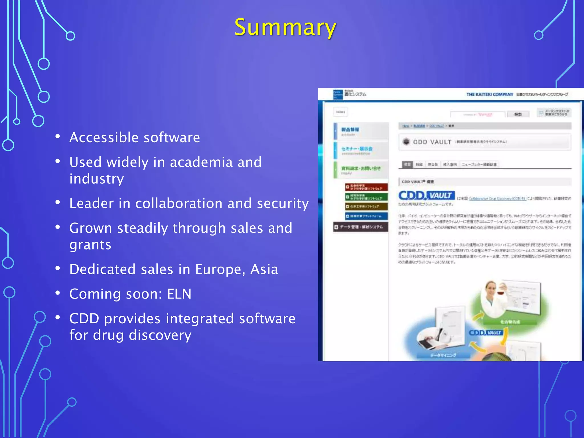 Summary
• Accessible software
• Used widely in academia and
industry
• Leader in collaboration and security
• Grown steadily through sales and
grants
• Dedicated sales in Europe, Asia
• Coming soon: ELN
• CDD provides integrated software
for drug discovery
 
