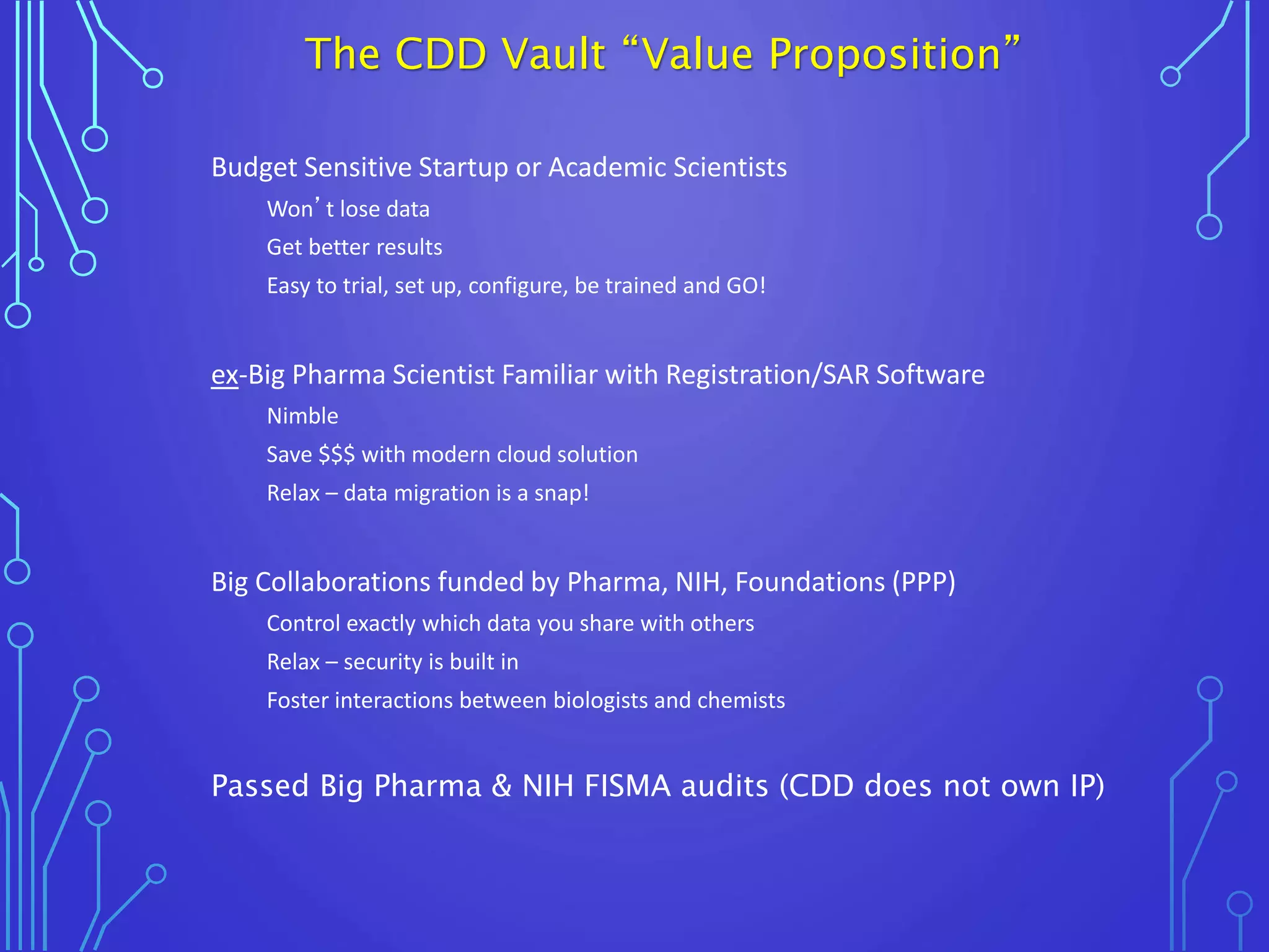 Budget Sensitive Startup or Academic Scientists
Won’t lose data
Get better results
Easy to trial, set up, configure, be trained and GO!
ex-Big Pharma Scientist Familiar with Registration/SAR Software
Nimble
Save $$$ with modern cloud solution
Relax – data migration is a snap!
Big Collaborations funded by Pharma, NIH, Foundations (PPP)
Control exactly which data you share with others
Relax – security is built in
Foster interactions between biologists and chemists
Passed Big Pharma & NIH FISMA audits (CDD does not own IP)
The CDD Vault “Value Proposition”
 