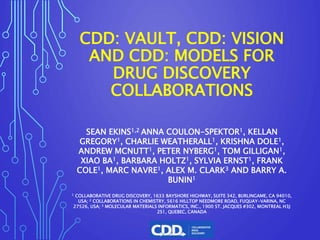 CDD: VAULT, CDD: VISION
AND CDD: MODELS FOR
DRUG DISCOVERY
COLLABORATIONS
SEAN EKINS1,2 ANNA COULON-SPEKTOR1, KELLAN
GREGORY1, CHARLIE WEATHERALL1, KRISHNA DOLE1,
ANDREW MCNUTT1, PETER NYBERG1, TOM GILLIGAN1,
XIAO BA1, BARBARA HOLTZ1, SYLVIA ERNST1, FRANK
COLE1, MARC NAVRE1, ALEX M. CLARK3 AND BARRY A.
BUNIN1
1 COLLABORATIVE DRUG DISCOVERY, 1633 BAYSHORE HIGHWAY, SUITE 342, BURLINGAME, CA 94010,
USA; 2 COLLABORATIONS IN CHEMISTRY, 5616 HILLTOP NEEDMORE ROAD, FUQUAY-VARINA, NC
27526, USA; 3 MOLECULAR MATERIALS INFORMATICS, INC., 1900 ST. JACQUES #302, MONTREAL H3J
2S1, QUEBEC, CANADA
 