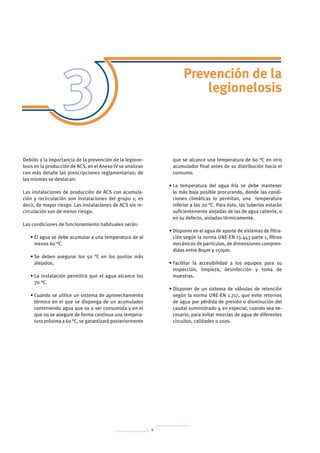 9
Prevención de la
legionelosis
Debido a la importancia de la prevención de la legione-
losis en la producción de ACS, en el Anexo IV se analizan
con más detalle las prescripciones reglamentarias; de
las mismas se destacan:
Las instalaciones de producción de ACS con acumula-
ción y recirculación son instalaciones del grupo 1; es
decir, de mayor riesgo. Las instalaciones de ACS sin re-
circulación son de menor riesgo.
Las condiciones de funcionamiento habituales serán:
• El agua se debe acumular a una temperatura de al
menos 60 °C.
• Se deben asegurar los 50 °C en los puntos más
alejados.
• La instalación permitirá que el agua alcance los
70 °C.
• Cuando se utilice un sistema de aprovechamiento
térmico en el que se disponga de un acumulador
conteniendo agua que va a ser consumida y en el
que no se asegure de forma continua una tempera-
tura próxima a 60 °C, se garantizará posteriormente
que se alcance una temperatura de 60 °C en otro
acumulador final antes de su distribución hacia el
consumo.
• La temperatura del agua fría se debe mantener
lo más baja posible procurando, donde las condi-
ciones climáticas lo permitan, una temperatura
inferior a los 20 °C. Para ésto, las tuberías estarán
suficientemente alejadas de las de agua caliente, o
en su defecto, aisladas térmicamente.
• Disponer en el agua de aporte de sistemas de filtra-
ción según la norma UNE-EN 13.443 parte 1, filtros
mecánicos de partículas, de dimensiones compren-
didas entre 80μm y 150μm.
• Facilitar la accesibilidad a los equipos para su
inspección, limpieza, desinfección y toma de
muestras.
• Disponer de un sistema de válvulas de retención
según la norma UNE-EN 1.717, que evite retornos
de agua por pérdida de presión o disminución del
caudal suministrado y, en especial, cuando sea ne-
cesario, para evitar mezclas de agua de diferentes
circuitos, calidades o usos.
 