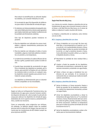 Guía técnica
Agua caliente sanitaria central
130
	Para reducir la estratificación se utilizarán depósi-
tos esbeltos, con conexión hidráulica en serie.
	En la entrada de agua fría dispondrán de deflecto-
res para reducir la velocidad de entrada del agua.
•	Ensistemasconinteracumuladoresdepequeñovolu-
men será el fabricante de los mismos quien garantice
que emplea materiales que impidan la adherencia de
la suciedad y las formaciones calcáreas.
	Este tipo de depósitos pueden instalarse en
paralelo.
•	Para los depósitos son indicados los aceros inoxi-
dables y algunos revestimientos protectores del
acero común.
•	Para las tuberías son indicados el cobre, el acero
inoxidable y algunos materiales plásticos resisten-
tes a la presión y a la temperatura.
•	La tubería de acometida a la cabeza difusora de las
duchas o grifos, quedará vacía cuando no estén en
uso.
•	Cuando haya necesidad de acumulación de agua
fría se instalarán dos depósitos en paralelo, por lo
menos, para permitir la limpieza de uno mientras
los restantes están en servicio; en cualquier caso,
los depósitos estarán tapados para prevenir la en-
trada de cuerpos extraños.
	Los depósitos se dimensionarán para un volumen
mínimo compatible con las necesidades.
4.2 Adecuación de las instalaciones
Según se indica en la Disposición Transitoria única, las
instalaciones de agua para consumo humano existen-
tes disponen del plazo de 1 año (cumple el 19 de julio de
2004) para adecuar los depósitos de entrada de agua,
dotándolos de cierre superior estanco y aislamiento tér-
mico, cuando sea necesario.
Como se comprueba, estas exigencias son mínimas,
sin embargo, se deberán adoptar todas las medidas
precisas para la reducción de riesgos; hay que tener en
cuenta que las instalaciones de ACS deben cumplir las
prescripciones del RITE.
4.3 Criterios de mantenimiento
Según Real Decreto 865/2003
Los criterios de revisión, limpieza y desinfección de las
instalaciones de agua para consumo humano se dan en
el Anexo 3 del Real Decreto 865/2003; en el anexo de
tablas se adjunta el cuadro resumen del mismo.
La limpieza y desinfección se realizará, como mínimo
una vez al año.
ACS: Limpieza y desinfección con cloro
1º		Clorar el depósito con 20-30 mg/l de cloro resi-
dual libre, a una temperatura no superior a 30 °C
y un pH de 7 a 8, manteniéndolo durante 3 horas,
haciendo llegar a todos los puntos terminales de
la red de 1 a 2 mg/l y mantener durante 2 horas.
Como alternativa se pueden utilizar 4 a 5 mg/l en
el depósito durante 12 horas.
2º	Neutralizar la cantidad de cloro residual libre y
vaciar.
3º	Limpiar a fondo las paredes de los depósitos,
eliminando incrustaciones y realizando las repa-
raciones necesarias y aclarando con agua limpia.
4º	Volver a llenar con agua y restablecer las con-
diciones de uso normales. Si es necesaria la
recloración ésta se realizará por medio de dosifi-
cadores automáticos.
ACS: Limpieza y desinfección térmica
1º		Vaciar el sistema y, si fuese necesario, limpiar a
fondo las paredes de los depósitos acumulado-
res, realizar las reparaciones necesarias y aclarar
con agua limpia.
2º	Llenar los depósitos acumuladores y elevar la
temperatura del agua hasta los 70 °C y mantener
al menos 2 horas. Posteriormente abrir por secto-
res todos los grifos y duchas, durante 5 minutos,
de forma secuencial. Confirmar la temperatura
para que en todos los puntos terminales de la red
se alcancen los 60 °C.
3º	Vaciar los depósitos acumuladores y volver a lle-
narlos para su funcionamiento habitual.
 