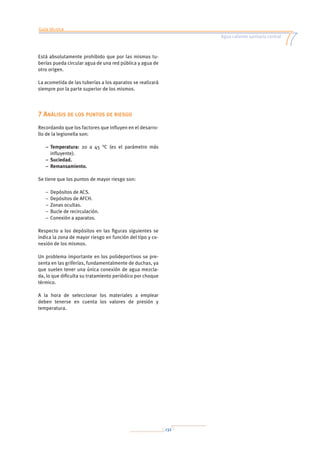 Guía técnica
Agua caliente sanitaria central
132
Está absolutamente prohibido que por las mismas tu-
berías pueda circular agua de una red pública y agua de
otro origen.
La acometida de las tuberías a los aparatos se realizará
siempre por la parte superior de los mismos.
7 Análisis de los puntos de riesgo
Recordando que los factores que influyen en el desarro-
llo de la legionella son:
–	Temperatura: 20 a 45 °C (es el parámetro más
influyente).
–	Suciedad.
–	Remansamiento.
Se tiene que los puntos de mayor riesgo son:
–	Depósitos de ACS.
–	Depósitos de AFCH.
–	Zonas ocultas.
–	Bucle de recirculación.
–	Conexión a aparatos.
Respecto a los depósitos en las figuras siguientes se
indica la zona de mayor riesgo en función del tipo y co-
nexión de los mismos.
Un problema importante en los polideportivos se pre-
senta en las griferías, fundamentalmente de duchas, ya
que suelen tener una única conexión de agua mezcla-
da, lo que dificulta su tratamiento periódico por choque
térmico.
A la hora de seleccionar los materiales a emplear
deben tenerse en cuenta los valores de presión y
temperatura.
 